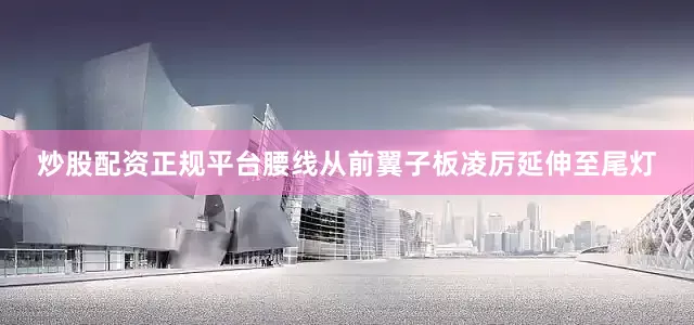 炒股配资正规平台腰线从前翼子板凌厉延伸至尾灯