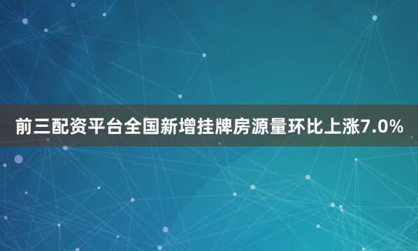 前三配资平台全国新增挂牌房源量环比上涨7.0%