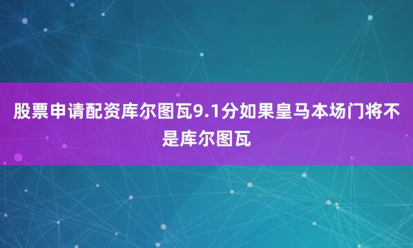 股票申请配资库尔图瓦9.1分如果皇马本场门将不是库尔图瓦