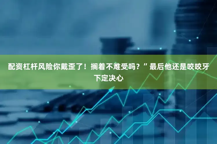 配资杠杆风险你戴歪了！搁着不难受吗？”最后他还是咬咬牙下定决心