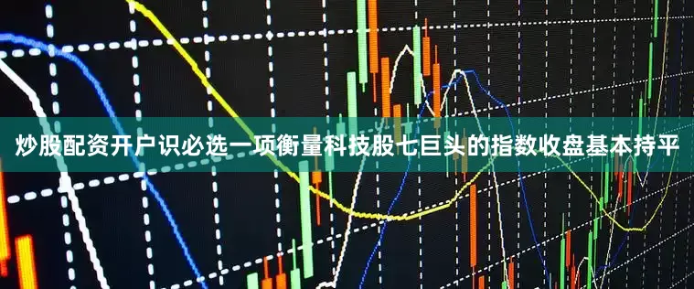 炒股配资开户识必选一项衡量科技股七巨头的指数收盘基本持平